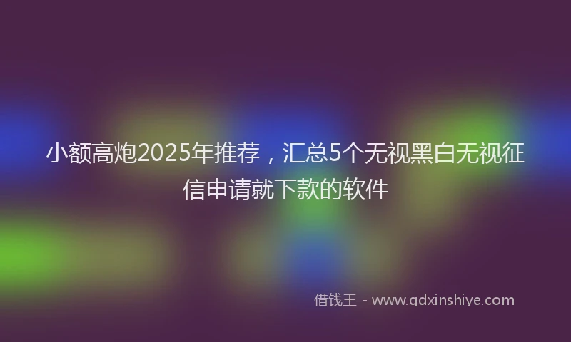 小额高炮2025年推荐，汇总5个无视黑白无视征信申请就下款的软件