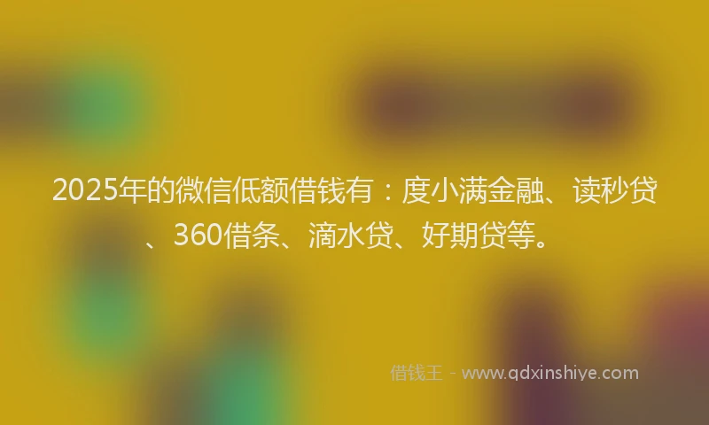 2025年的微信低额借钱有：度小满金融、读秒贷、360借条、滴水贷、好期贷等。