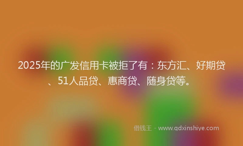 2025年的广发信用卡被拒了有：东方汇、好期贷、51人品贷、惠商贷、随身贷等。