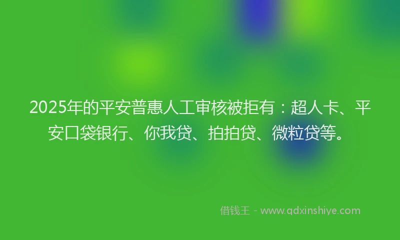 2025年的平安普惠人工审核被拒有：超人卡、平安口袋银行、你我贷、拍拍贷、微粒贷等。