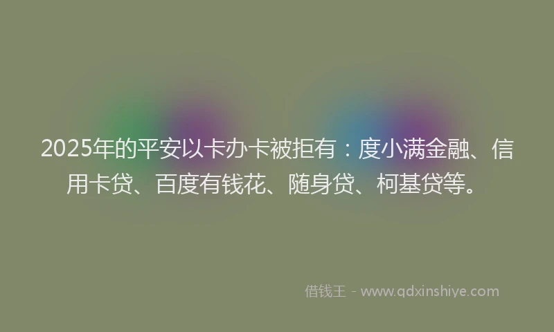 2025年的平安以卡办卡被拒有：度小满金融、信用卡贷、百度有钱花、随身贷、柯基贷等。