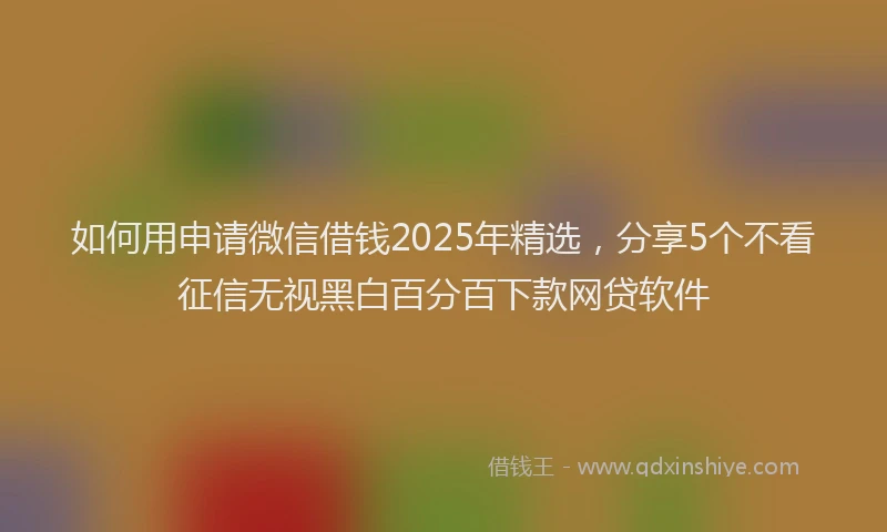 如何用申请微信借钱2025年精选，分享5个不看征信无视黑白百分百下款网贷软件