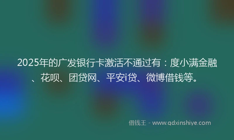 2025年的广发银行卡激活不通过有：度小满金融、花呗、团贷网、平安i贷、微博借钱等。