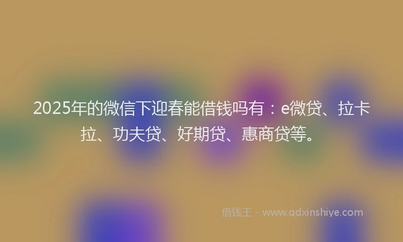 2025年的微信下迎春能借钱吗有：e微贷、拉卡拉、功夫贷、好期贷、惠商贷等。