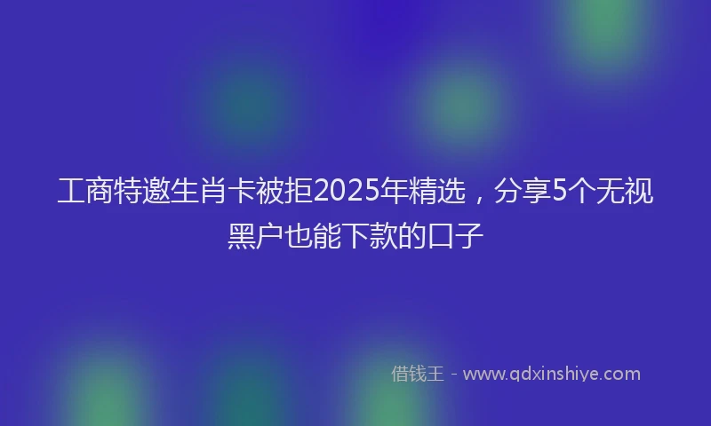 工商特邀生肖卡被拒2025年精选，分享5个无视黑户也能下款的口子