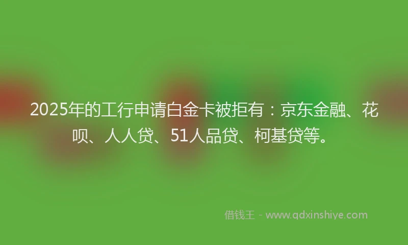 2025年的工行申请白金卡被拒有：京东金融、花呗、人人贷、51人品贷、柯基贷等。