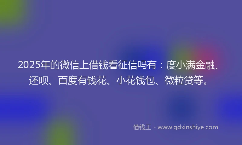 2025年的微信上借钱看征信吗有：度小满金融、还呗、百度有钱花、小花钱包、微粒贷等。
