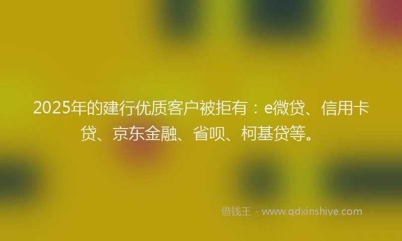 2025年的建行优质客户被拒有：e微贷、信用卡贷、京东金融、省呗、柯基贷等。