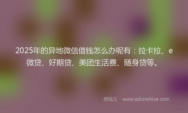 2025年的异地微信借钱怎么办呢有：拉卡拉、e微贷、好期贷、美团生活费、随身贷等。