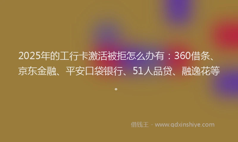 2025年的工行卡激活被拒怎么办有：360借条、京东金融、平安口袋银行、51人品贷、融逸花等。