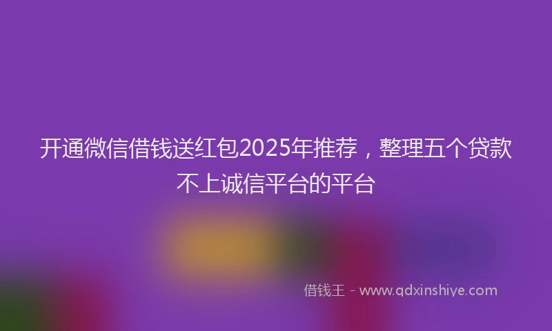 开通微信借钱送红包2025年推荐，整理五个贷款不上诚信平台的平台