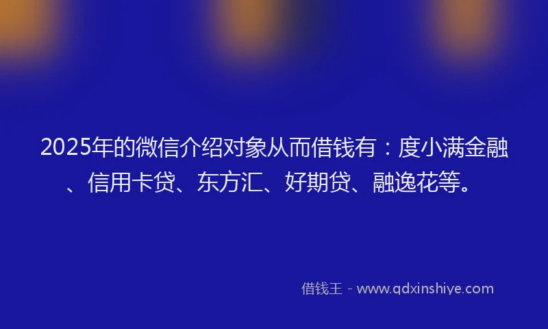 2025年的微信介绍对象从而借钱有：度小满金融、信用卡贷、东方汇、好期贷、融逸花等。
