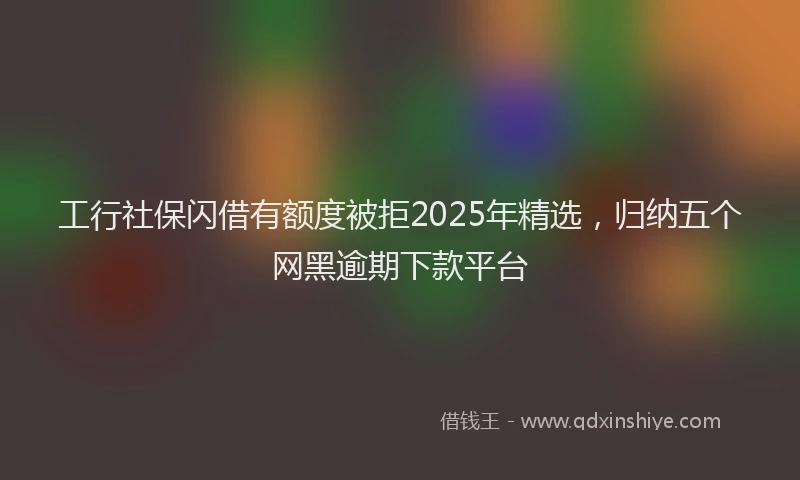 工行社保闪借有额度被拒2025年精选，归纳五个网黑逾期下款平台