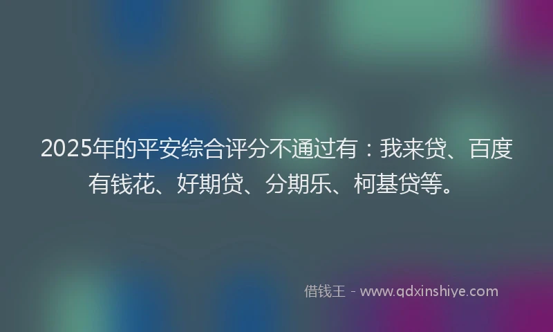 2025年的平安综合评分不通过有：我来贷、百度有钱花、好期贷、分期乐、柯基贷等。