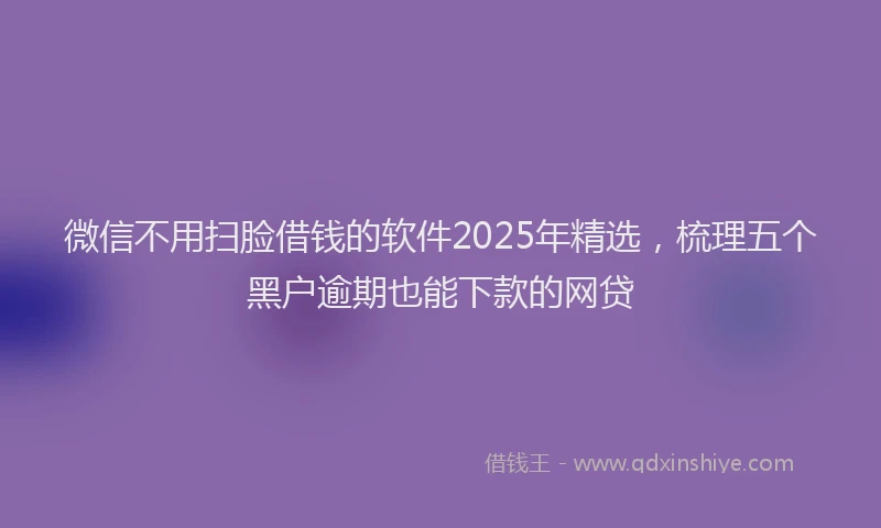 微信不用扫脸借钱的软件2025年精选，梳理五个黑户逾期也能下款的网贷