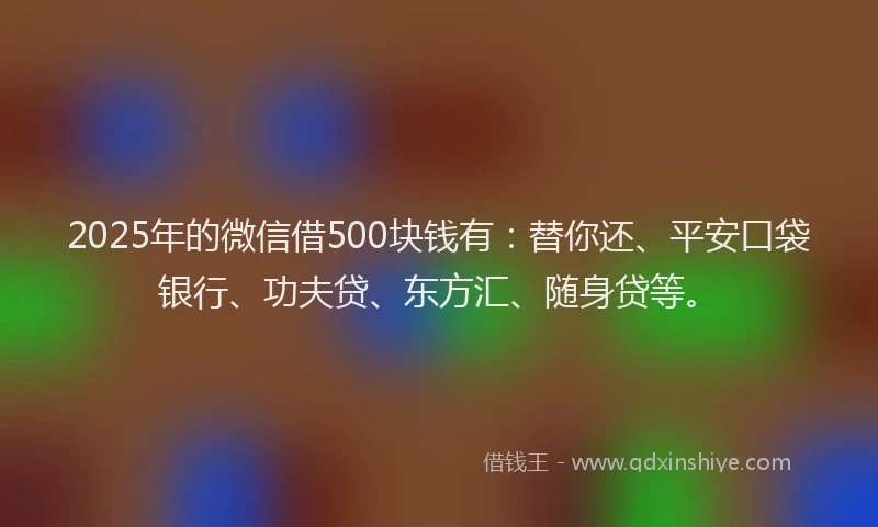 2025年的微信借500块钱有：替你还、平安口袋银行、功夫贷、东方汇、随身贷等。