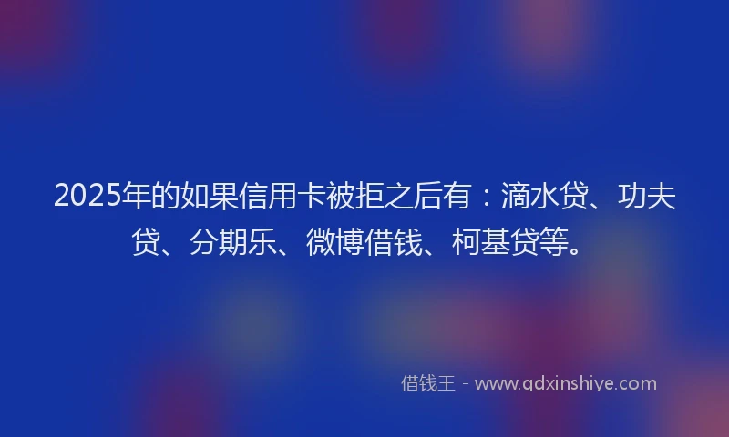 2025年的如果信用卡被拒之后有：滴水贷、功夫贷、分期乐、微博借钱、柯基贷等。