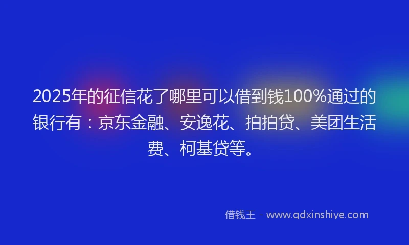 2025年的征信花了哪里可以借到钱100%通过的银行有：京东金融、安逸花、拍拍贷、美团生活费、柯基贷等。