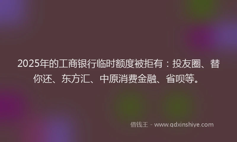 2025年的工商银行临时额度被拒有：投友圈、替你还、东方汇、中原消费金融、省呗等。