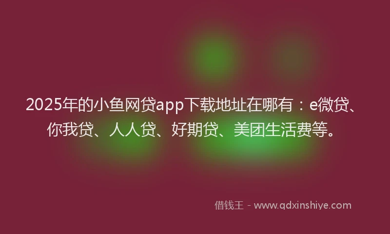 2025年的小鱼网贷app下载地址在哪有：e微贷、你我贷、人人贷、好期贷、美团生活费等。