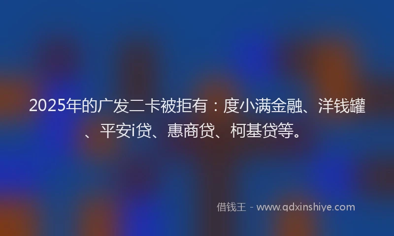 2025年的广发二卡被拒有：度小满金融、洋钱罐、平安i贷、惠商贷、柯基贷等。