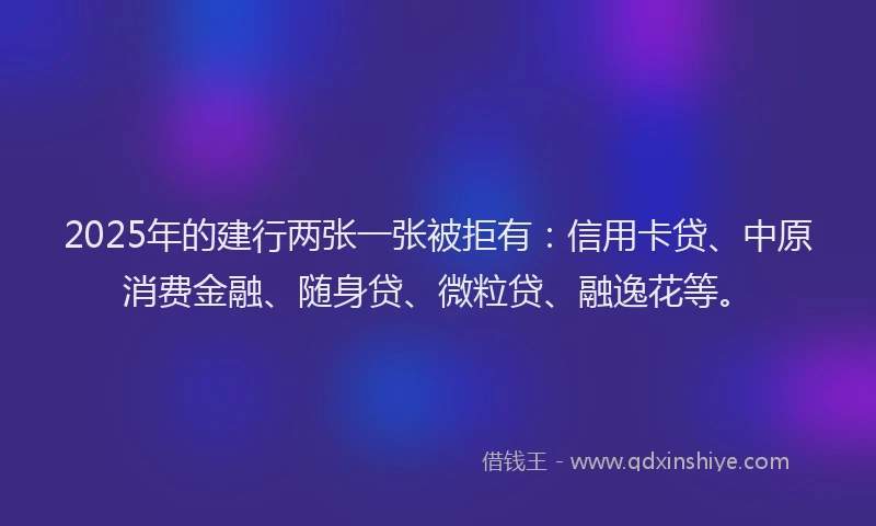 2025年的建行两张一张被拒有：信用卡贷、中原消费金融、随身贷、微粒贷、融逸花等。