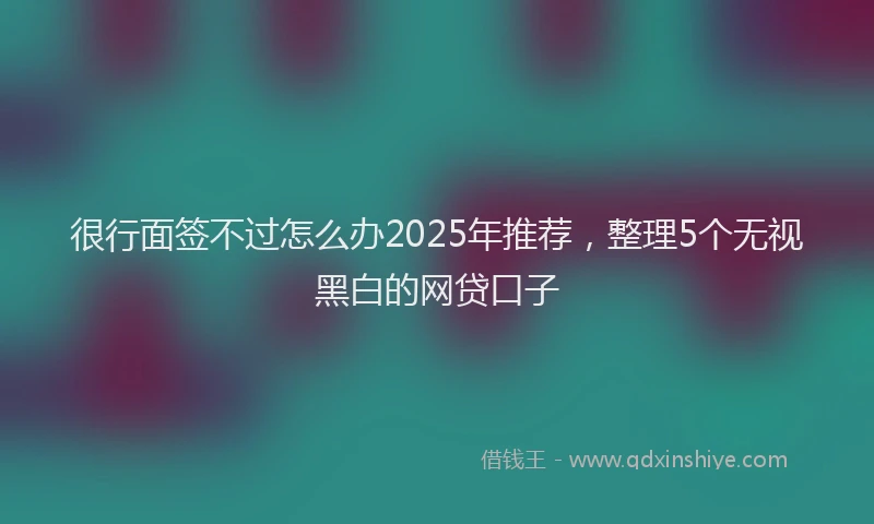 很行面签不过怎么办2025年推荐，整理5个无视黑白的网贷口子