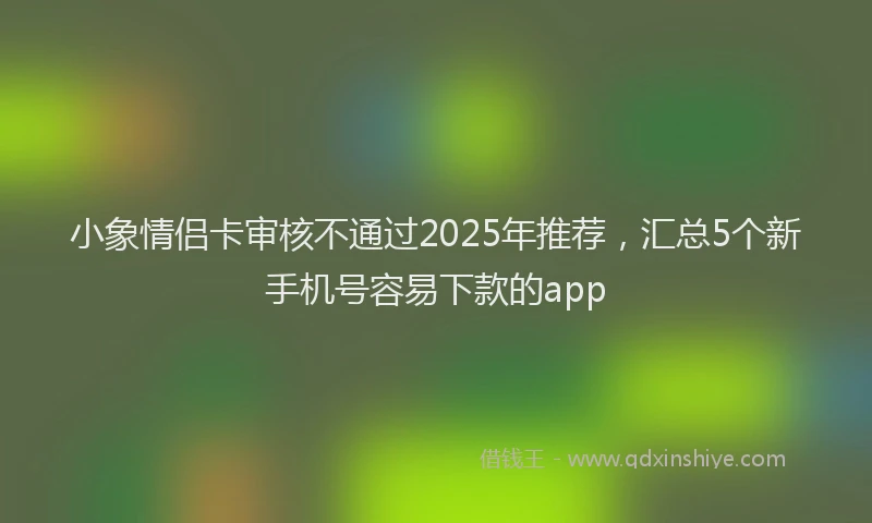小象情侣卡审核不通过2025年推荐，汇总5个新手机号容易下款的app