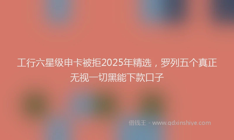 工行六星级申卡被拒2025年精选，罗列五个真正无视一切黑能下款口子