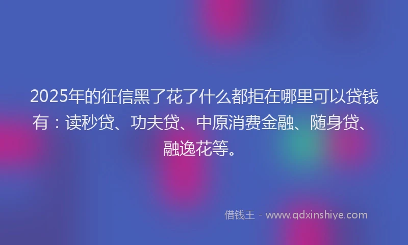 2025年的征信黑了花了什么都拒在哪里可以贷钱有：读秒贷、功夫贷、中原消费金融、随身贷、融逸花等。
