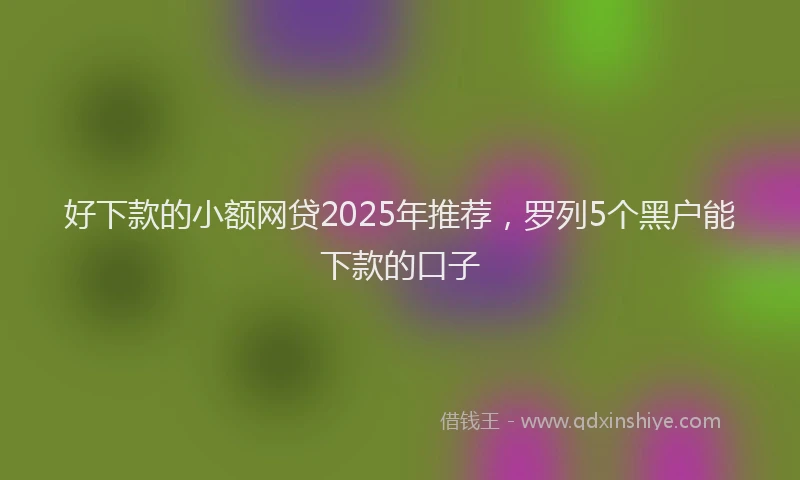 好下款的小额网贷2025年推荐，罗列5个黑户能下款的口子