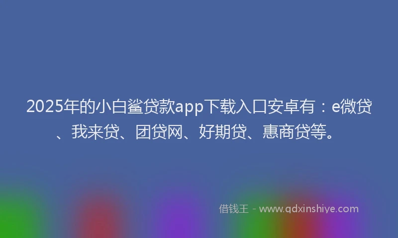2025年的小白鲨贷款app下载入口安卓有：e微贷、我来贷、团贷网、好期贷、惠商贷等。