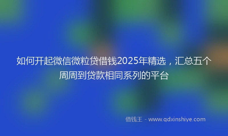 如何开起微信微粒贷借钱2025年精选，汇总五个周周到贷款相同系列的平台