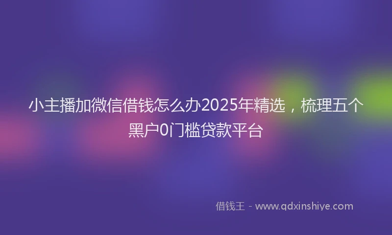 小主播加微信借钱怎么办2025年精选，梳理五个黑户0门槛贷款平台