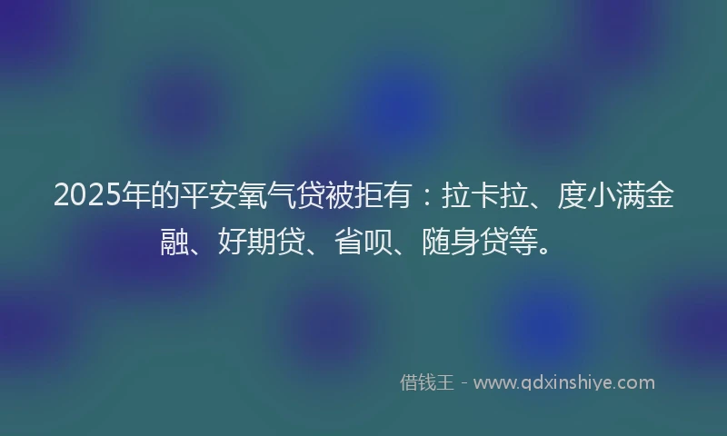 2025年的平安氧气贷被拒有：拉卡拉、度小满金融、好期贷、省呗、随身贷等。