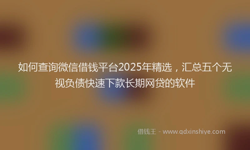 如何查询微信借钱平台2025年精选，汇总五个无视负债快速下款长期网贷的软件