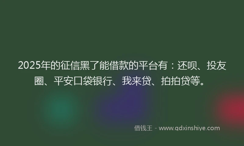2025年的征信黑了能借款的平台有：还呗、投友圈、平安口袋银行、我来贷、拍拍贷等。
