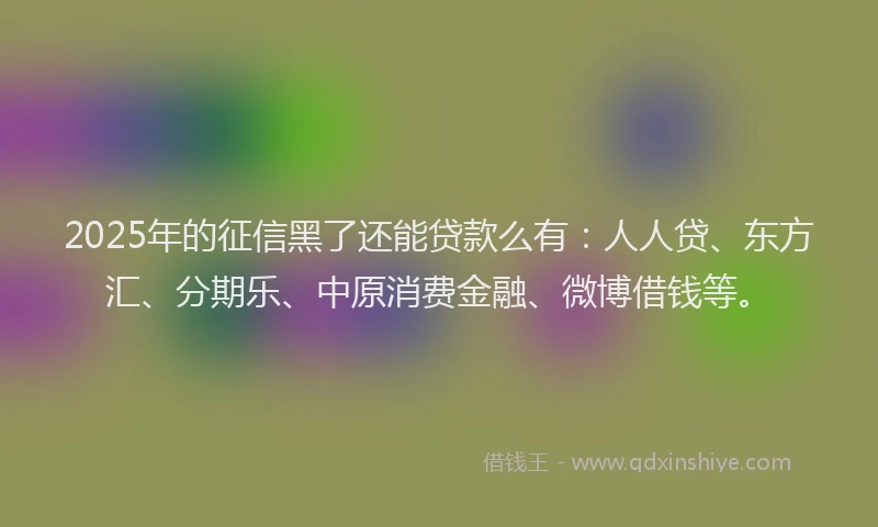 2025年的征信黑了还能贷款么有：人人贷、东方汇、分期乐、中原消费金融、微博借钱等。