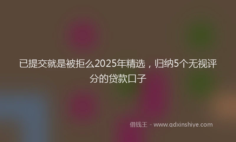 已提交就是被拒么2025年精选，归纳5个无视评分的贷款口子