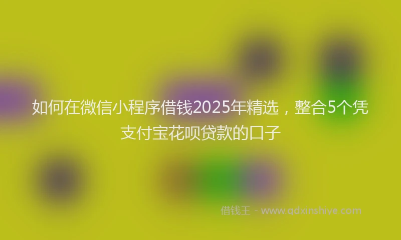 如何在微信小程序借钱2025年精选，整合5个凭支付宝花呗贷款的口子