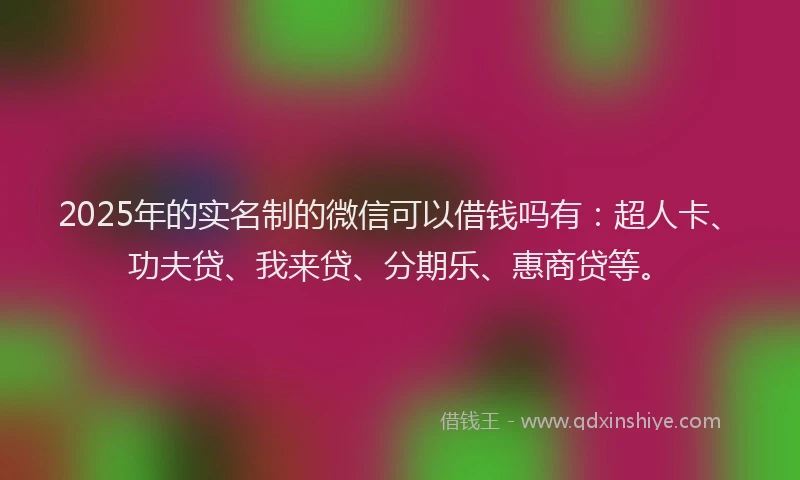 2025年的实名制的微信可以借钱吗有：超人卡、功夫贷、我来贷、分期乐、惠商贷等。