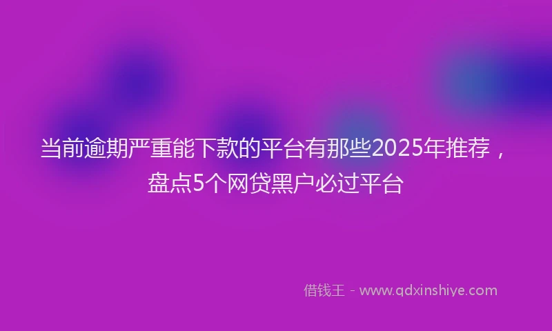 当前逾期严重能下款的平台有那些2025年推荐，盘点5个网贷黑户必过平台