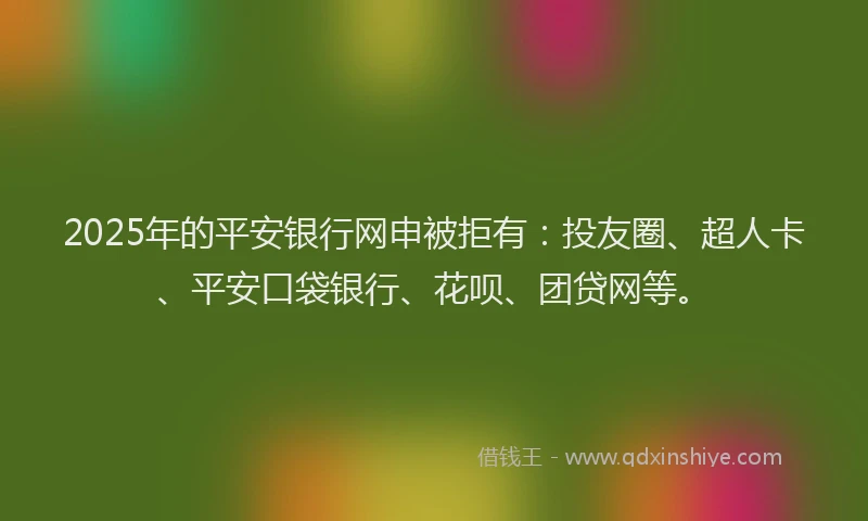 2025年的平安银行网申被拒有：投友圈、超人卡、平安口袋银行、花呗、团贷网等。