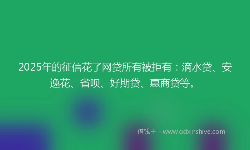 2025年的征信花了网贷所有被拒有：滴水贷、安逸花、省呗、好期贷、惠商贷等。