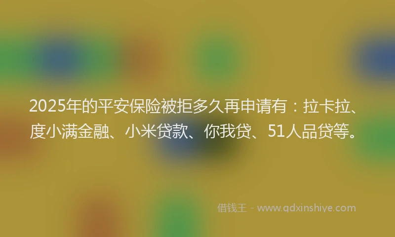 2025年的平安保险被拒多久再申请有：拉卡拉、度小满金融、小米贷款、你我贷、51人品贷等。