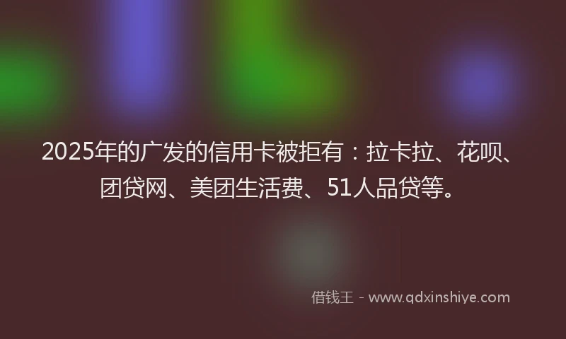 2025年的广发的信用卡被拒有：拉卡拉、花呗、团贷网、美团生活费、51人品贷等。
