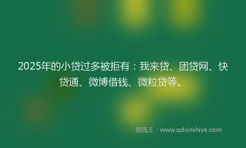 2025年的小贷过多被拒有：我来贷、团贷网、快贷通、微博借钱、微粒贷等。