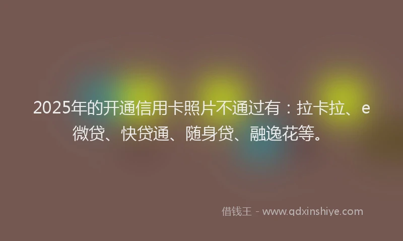 2025年的开通信用卡照片不通过有：拉卡拉、e微贷、快贷通、随身贷、融逸花等。