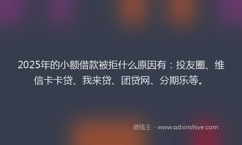 2025年的小额借款被拒什么原因有：投友圈、维信卡卡贷、我来贷、团贷网、分期乐等。