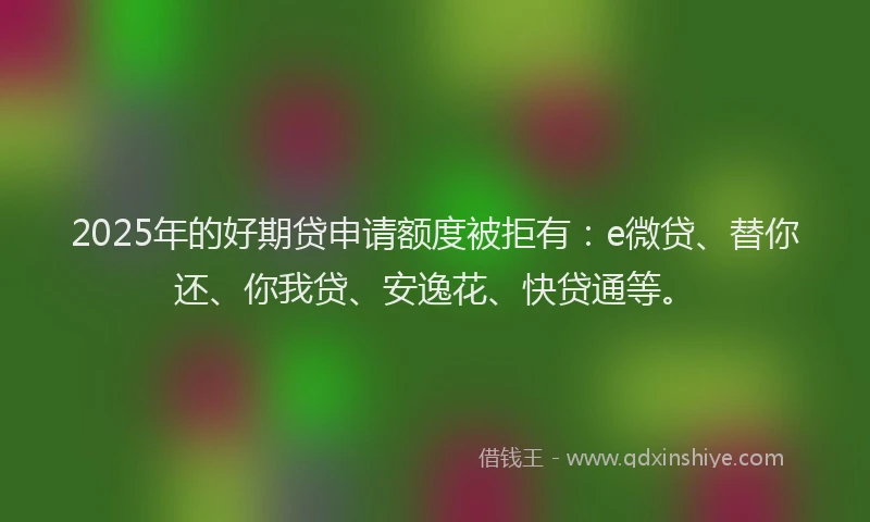 2025年的好期贷申请额度被拒有：e微贷、替你还、你我贷、安逸花、快贷通等。